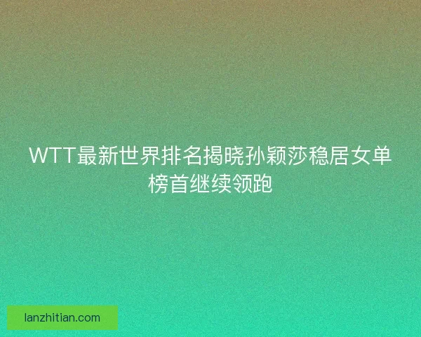 WTT最新世界排名揭晓孙颖莎稳居女单榜首继续领跑