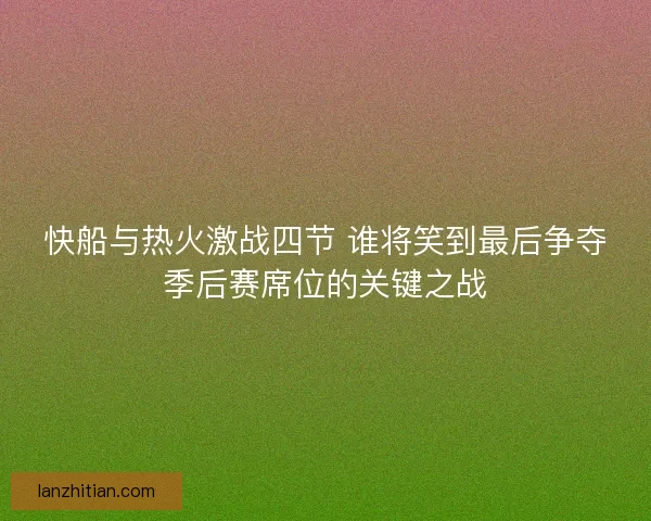 快船与热火激战四节 谁将笑到最后争夺季后赛席位的关键之战 快船与热火激战四节 谁将笑到最后争夺季后赛席位的关键之战