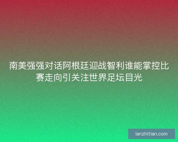 南美强强对话阿根廷迎战智利谁能掌控比赛走向引关注世界足坛目光