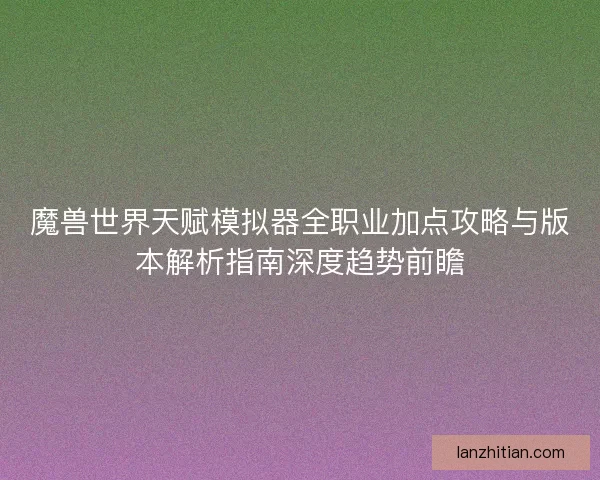 魔兽世界天赋模拟器全职业加点攻略与版本解析指南深度趋势前瞻