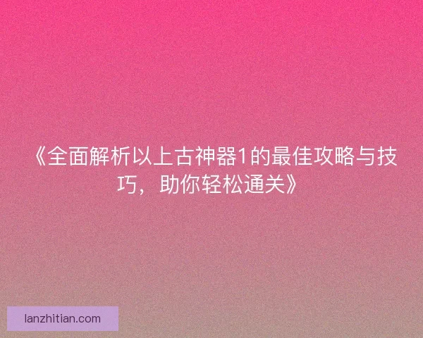《全面解析以上古神器1的最佳攻略与技巧,助你轻松通关》 《全面解析以上古神器1的最佳攻略与技巧,助你轻松通关》
