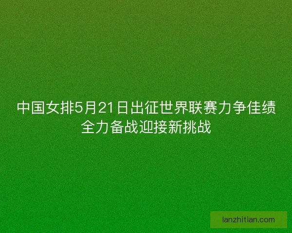 中国女排5月21日出征世界联赛力争佳绩全力备战迎接新挑战