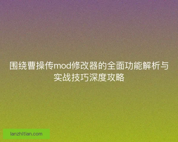 围绕曹操传mod修改器的全面功能解析与实战技巧深度攻略