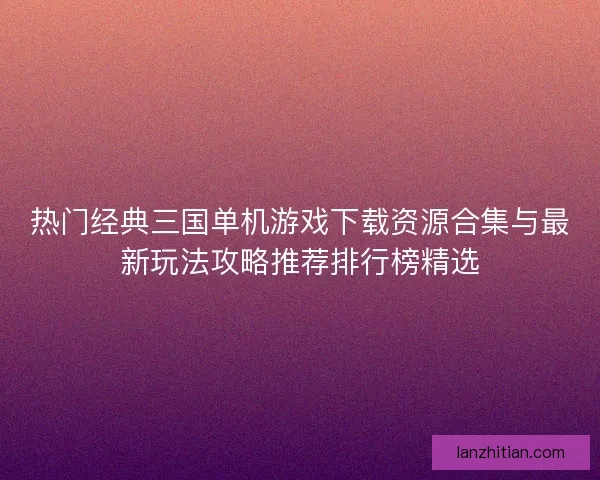 热门经典三国单机游戏下载资源合集与最新玩法攻略推荐排行榜精选