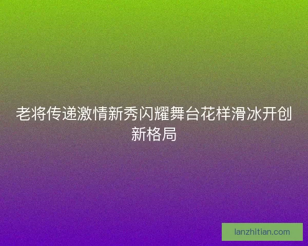 老将传递激情新秀闪耀舞台花样滑冰开创新格局 老将传递激情新秀闪耀舞台花样滑冰开创新格局