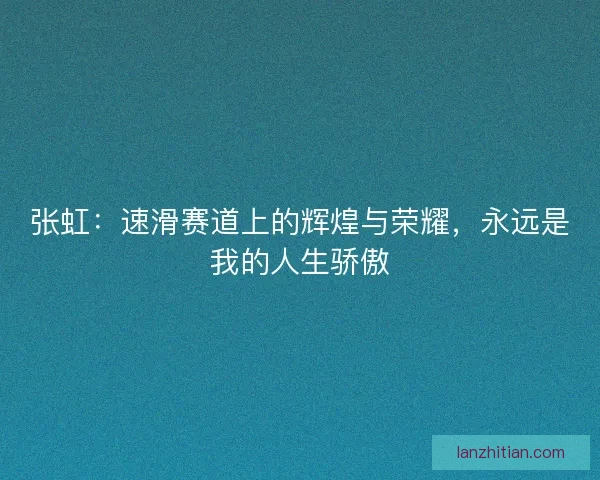 张虹：速滑赛道上的辉煌与荣耀，永远是我的人生骄傲