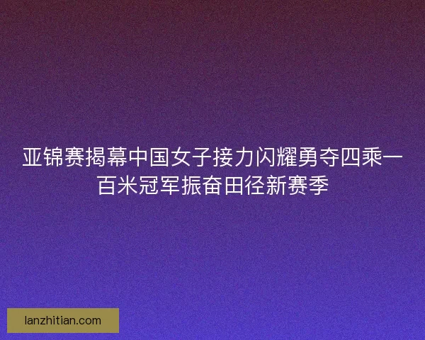 亚锦赛揭幕中国女子接力闪耀勇夺四乘一百米冠军振奋田径新赛季