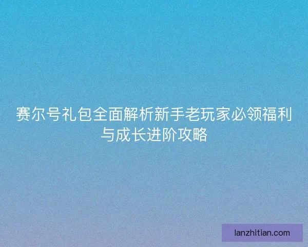 赛尔号礼包全面解析新手老玩家必领福利与成长进阶攻略