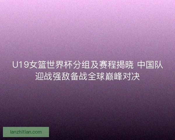 U19女篮世界杯分组及赛程揭晓 中国队迎战强敌备战全球巅峰对决 U19女篮世界杯分组及赛程揭晓 中国队迎战强敌备战全球巅峰对决