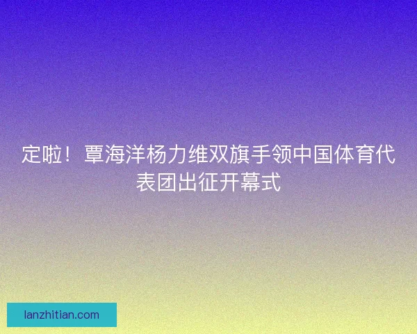 定啦！覃海洋杨力维双旗手领中国体育代表团出征开幕式