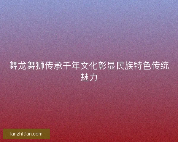 舞龙舞狮传承千年文化彰显民族特色传统魅力