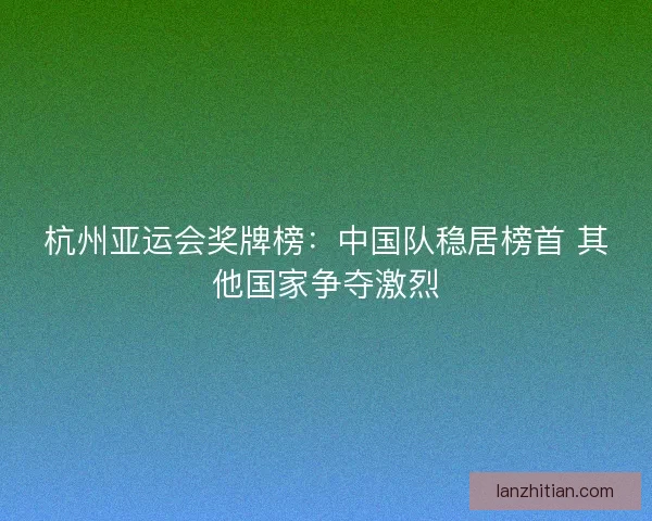 杭州亚运会奖牌榜：中国队稳居榜首 其他国家争夺激烈