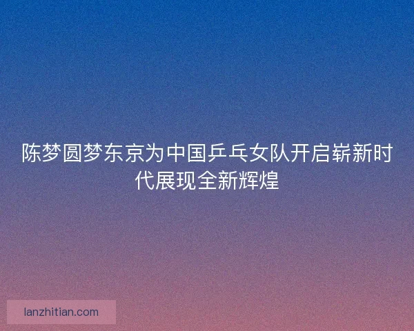 陈梦圆梦东京为中国乒乓女队开启崭新时代展现全新辉煌