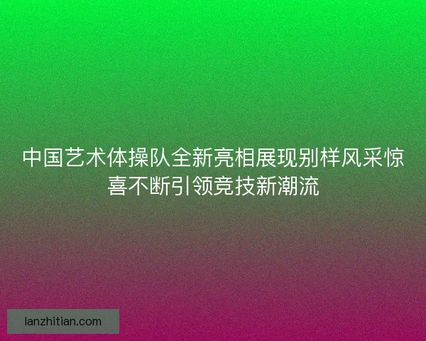 中国艺术体操队全新亮相展现别样风采惊喜不断引领竞技新潮流