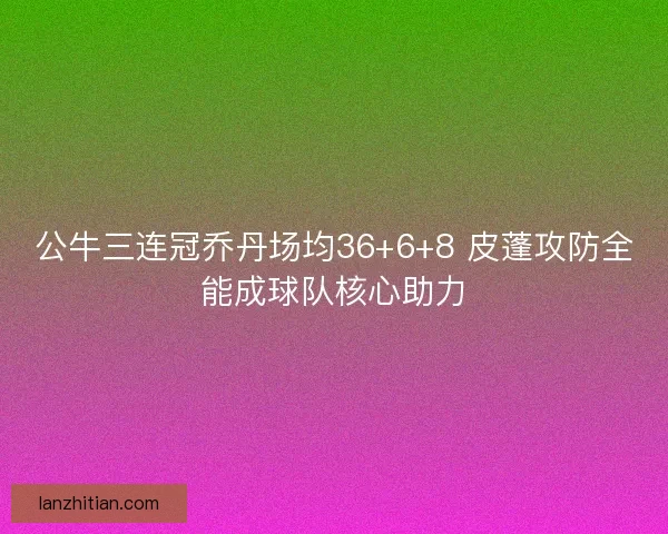 公牛三连冠乔丹场均36+6+8 皮蓬攻防全能成球队核心助力