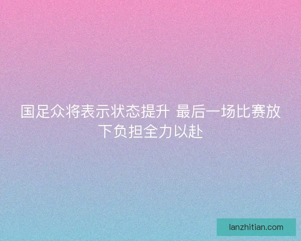 国足众将表示状态提升 最后一场比赛放下负担全力以赴