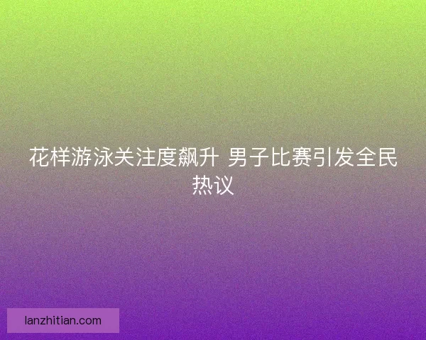 花样游泳关注度飙升 男子比赛引发全民热议