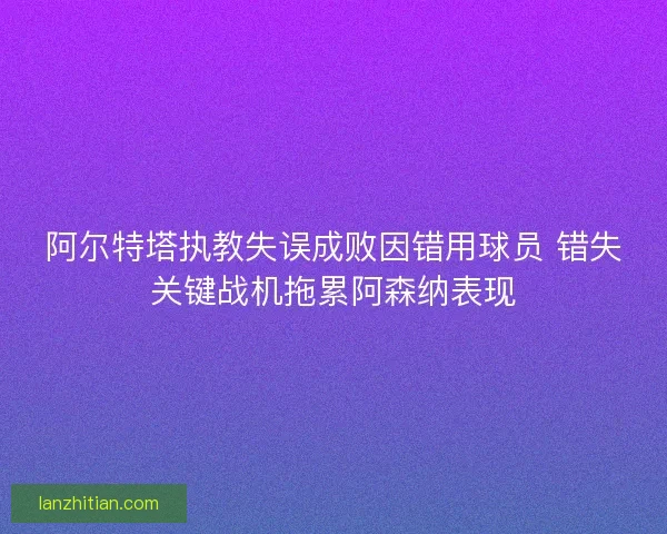 阿尔特塔执教失误成败因错用球员 错失关键战机拖累阿森纳表现