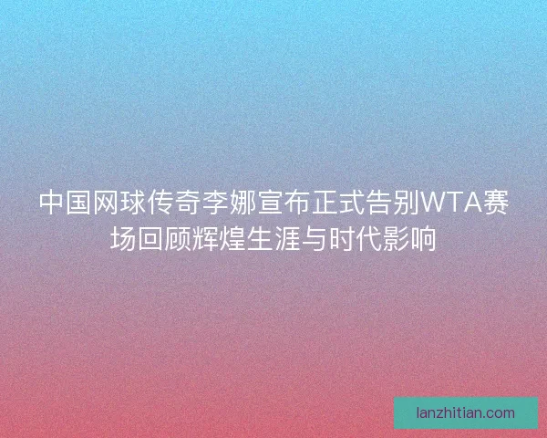 中国网球传奇李娜宣布正式告别WTA赛场回顾辉煌生涯与时代影响