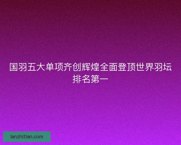国羽五大单项齐创辉煌全面登顶世界羽坛排名第一