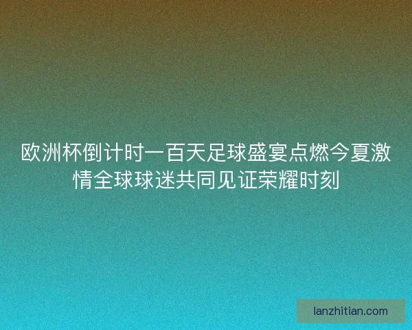 欧洲杯倒计时一百天足球盛宴点燃今夏激情全球球迷共同见证荣耀时刻