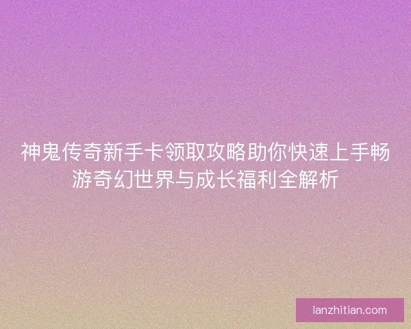 神鬼传奇新手卡领取攻略助你快速上手畅游奇幻世界与成长福利全解析 神鬼传奇新手卡领取攻略助你快速上手畅游奇幻世界与成长福利全解析